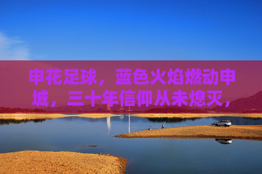 申花足球，蓝色火焰燃动申城，三十年信仰从未熄灭，申花蓝色火焰，三十年信仰燃动申城