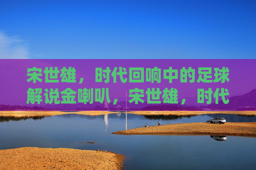 宋世雄,时代回响中的足球解说金喇叭,宋世雄,时代回响中的足球解说金喇叭