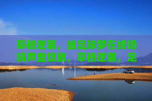 草根逆袭，当足球梦在终场哨声里绽放，草根逆袭，足球梦终场哨声绽放