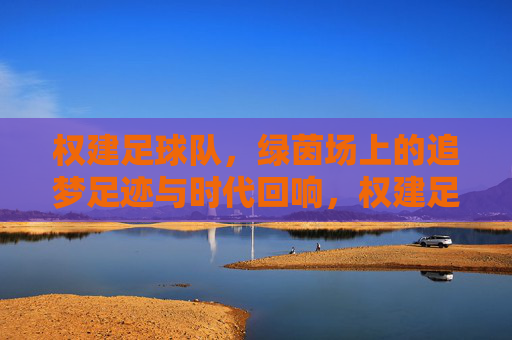 权建足球队,绿茵场上的追梦足迹与时代回响,权建足球队,追梦足迹与时代回响