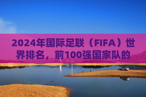 2024年国际足联(FIFA)世界排名,前100强国家队的实力版图与格局解析,2024年FIFA世界排名前100强,实力版图与格局解析