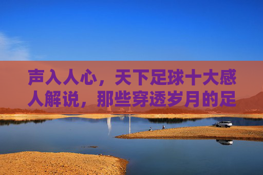 声入人心,天下足球十大感人解说,那些穿透岁月的足球之声,声入人心,穿透岁月,天下足球十大感人解说之声