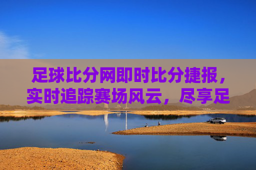 足球比分网即时比分捷报，实时追踪赛场风云，尽享足球激情时刻，足球比分网即时比分，实时追踪赛场风云，尽享激情时刻