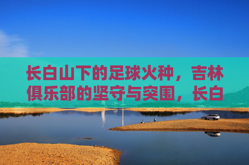 长白山下的足球火种,吉林俱乐部的坚守与突围,长白山火种,吉林足球的坚守与突围