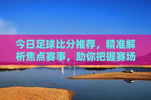 今日足球比分推荐,精准解析焦点赛事,助你把握赛场脉搏,今日足球比分推荐,精准解析焦点赛事,把握赛场脉搏