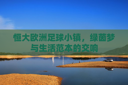 恒大欧洲足球小镇,绿茵梦与生活范本的交响
