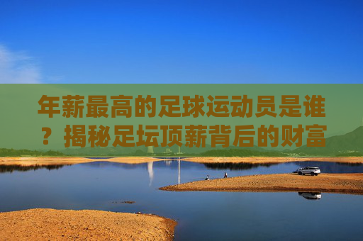 年薪最高的足球运动员是谁?揭秘足坛顶薪背后的财富密码,揭秘足坛顶薪,最高年薪球员的财富密码