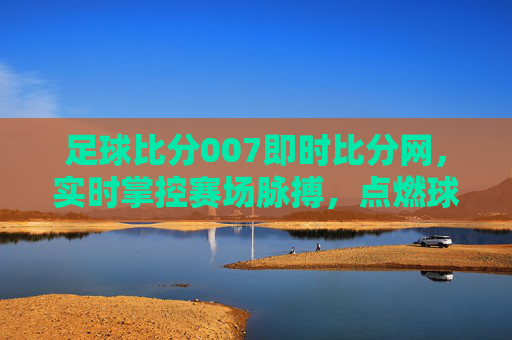 足球比分007即时比分网，实时掌控赛场脉搏，点燃球迷激情，足球比分007，实时掌控赛场，点燃球迷激情