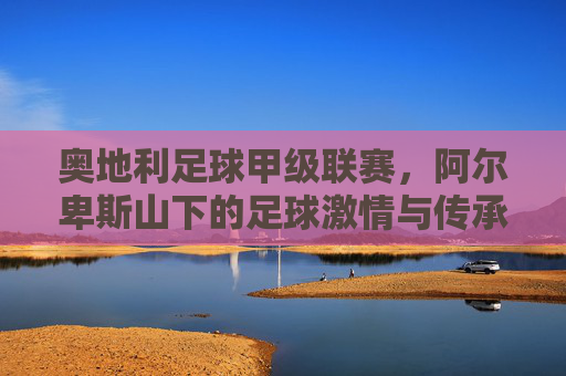 奥地利足球甲级联赛,阿尔卑斯山下的足球激情与传承,奥地利甲联赛,阿尔卑斯山下的足球激情与传承