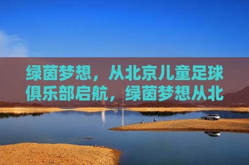 绿茵梦想,从北京儿童足球俱乐部启航,绿茵梦想从北京儿童足球俱乐部启航