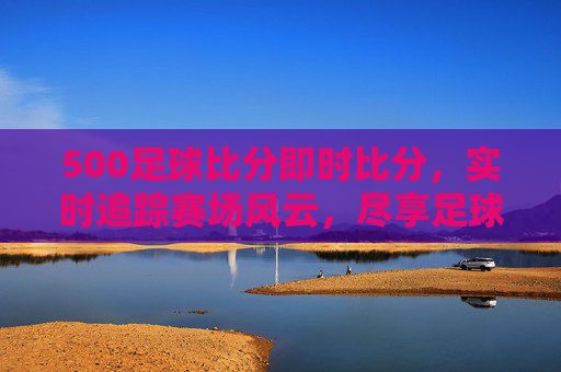 500足球比分即时比分，实时追踪赛场风云，尽享足球激情瞬间，500足球即时比分，实时追踪赛场风云，尽享激情瞬间