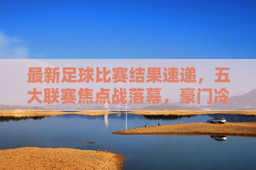 最新足球比赛结果速递，五大联赛焦点战落幕，豪门冷门交织上演，五大联赛焦点战落幕，豪门冷门交织上演最新结果
