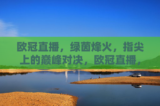 欧冠直播，绿茵烽火，指尖上的巅峰对决，欧冠直播，指尖烽火，巅峰对决
