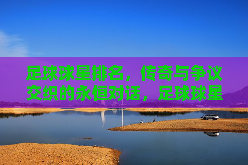 足球球星排名，传奇与争议交织的永恒对话，足球球星排名，传奇与争议的永恒对话