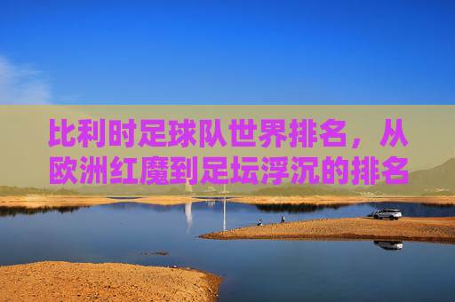 比利时足球队世界排名,从欧洲红魔到足坛浮沉的排名变迁,比利时世界排名变迁,从欧洲红魔到足坛浮沉