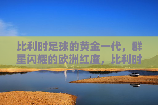 比利时足球的黄金一代,群星闪耀的欧洲红魔,比利时黄金一代,群星闪耀的欧洲红魔