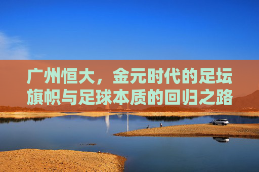 广州恒大,金元时代的足坛旗帜与足球本质的回归之路,广州恒大,金元时代的足坛旗帜与足球本质回归之路