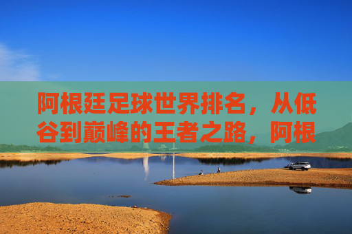 阿根廷足球世界排名，从低谷到巅峰的王者之路，阿根廷足球，从低谷到巅峰的王者之路