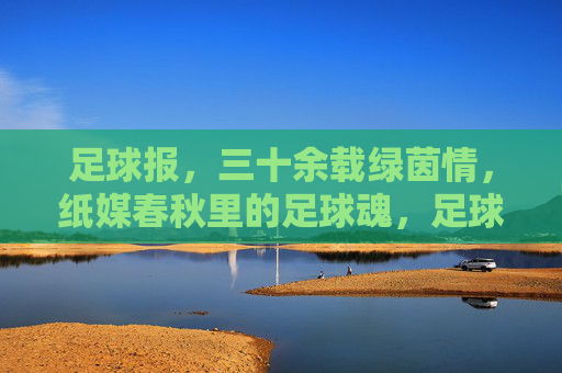 足球报，三十余载绿茵情，纸媒春秋里的足球魂，足球报，三十载绿茵情，纸媒春秋足球魂