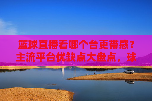篮球直播看哪个台更带感?主流平台优缺点大盘点,球迷必看!主流篮球直播平台优缺点大盘点,哪个台更带感?球迷必看!