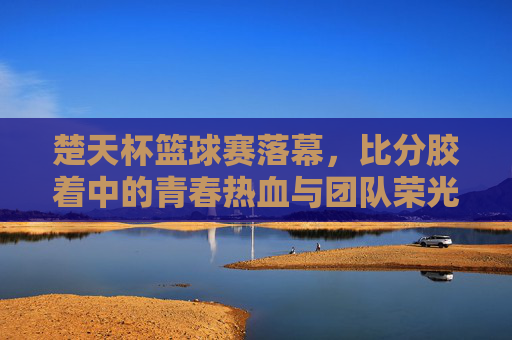 楚天杯篮球赛落幕,比分胶着中的青春热血与团队荣光