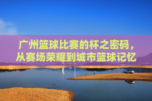 广州篮球比赛的杯之密码,从赛场荣耀到城市篮球记忆,杯之密码,广州篮球的赛场荣耀与城市记忆