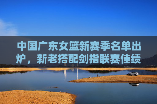 中国广东女篮新赛季名单出炉,新老搭配剑指联赛佳绩,广东女篮新赛季名单出炉,新老搭配剑指联赛佳绩