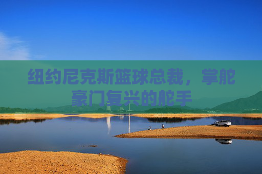 纽约尼克斯篮球总裁,掌舵豪门复兴的舵手