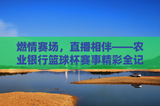 燃情赛场,直播相伴——农业银行篮球杯赛事精彩全记录