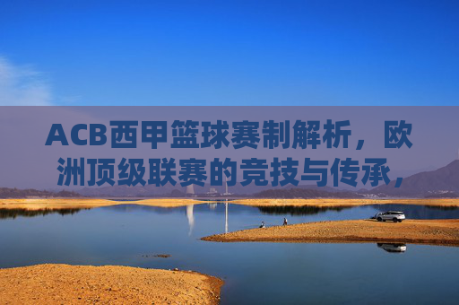 ACB西甲篮球赛制解析，欧洲顶级联赛的竞技与传承，ACB西甲篮球赛制解析，欧洲顶级联赛的竞技与传承