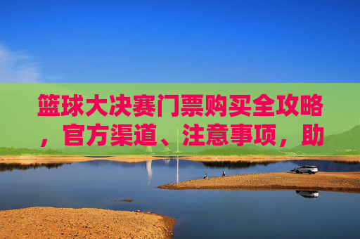 篮球大决赛门票购买全攻略,官方渠道、注意事项,助你轻松看决赛!
