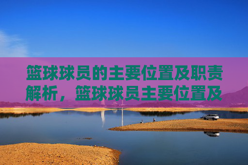 篮球球员的主要位置及职责解析,篮球球员主要位置及职责解析
