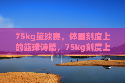 75kg篮球赛，体重刻度上的篮球诗篇，75kg刻度上的篮球诗篇