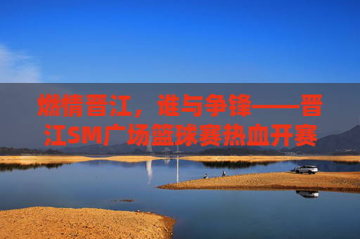 燃情晋江，谁与争锋——晋江SM广场篮球赛热血开赛，燃情晋江，谁与争锋——晋江SM广场篮球赛热血开赛