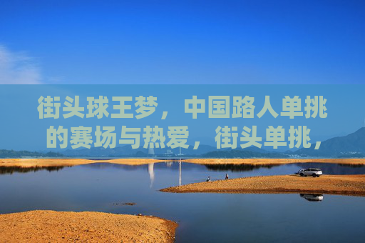 街头球王梦,中国路人单挑的赛场与热爱,街头单挑,中国路人的球王梦与热爱