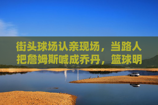 街头球场认亲现场,当路人把詹姆斯喊成乔丹,篮球明星的脸盲时代来了?詹姆斯街头被喊乔丹,篮球明星脸盲时代?