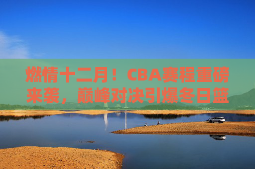 燃情十二月！CBA赛程重磅来袭，巅峰对决引爆冬日篮球热潮，燃情十二月，CBA巅峰对决引爆冬日篮球热潮