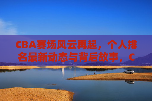 CBA赛场风云再起，个人排名最新动态与背后故事，CBA赛场风云再起，个人排名最新动态与背后故事