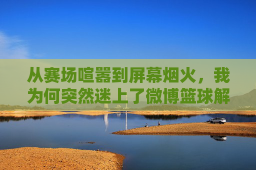 从赛场喧嚣到屏幕烟火,我为何突然迷上了微博篮球解说,从赛场喧嚣到屏幕烟火,微博篮球解说的魅力