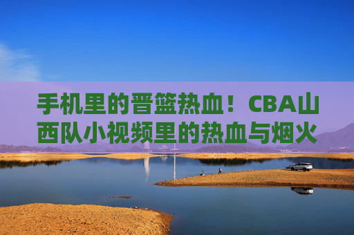 手机里的晋篮热血!CBA山西队小视频里的热血与烟火气,手机小视频里的晋篮热血,CBA山西队的烟火赛场
