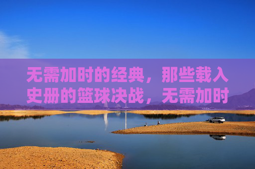 无需加时的经典，那些载入史册的篮球决战，无需加时的经典对决，载入史册的篮球史诗