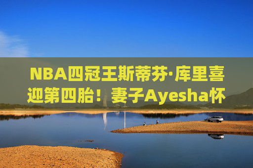 NBA四冠王斯蒂芬·库里喜迎第四胎！妻子Ayesha怀孕引球迷祝福，冠军家庭再添新成员，库里喜迎第四胎！冠军家庭再添新成员