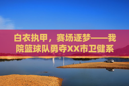 白衣执甲，赛场逐梦——我院篮球队勇夺XX市卫健系统职工篮球赛冠军，白衣执甲赛场逐梦——我院篮球队勇夺XX市卫健系统职工篮球赛冠军