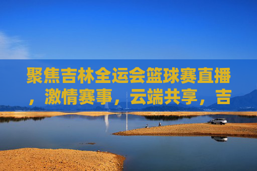 聚焦吉林全运会篮球赛直播,激情赛事,云端共享,吉林全运会篮球赛直播,激情赛事云端共享