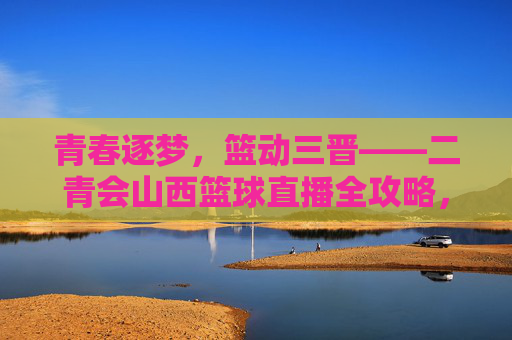 青春逐梦,篮动三晋——二青会山西篮球直播全攻略,青春逐梦,篮动三晋——二青会山西篮球直播全攻略