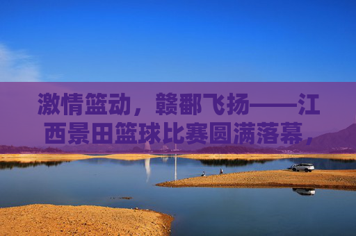 激情篮动,赣鄱飞扬——江西景田篮球比赛圆满落幕,激情篮动,赣鄱飞扬——江西景田篮球比赛圆满落幕