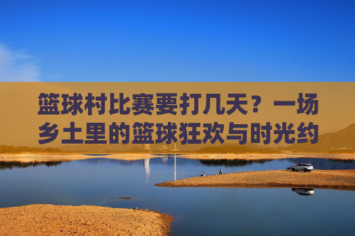 篮球村比赛要打几天?一场乡土里的篮球狂欢与时光约定,乡土篮球狂欢,几日村赛的时光约定