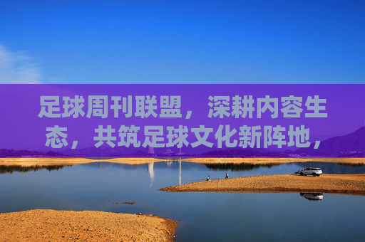 足球周刊联盟,深耕内容生态,共筑足球文化新阵地,生态,共筑足球文化新阵地