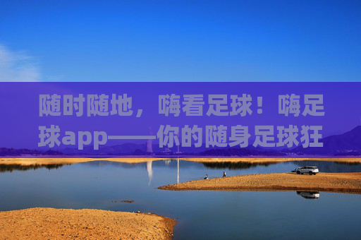 随时随地，嗨看足球！嗨足球app——你的随身足球狂欢站，随时随地，嗨足球狂欢站