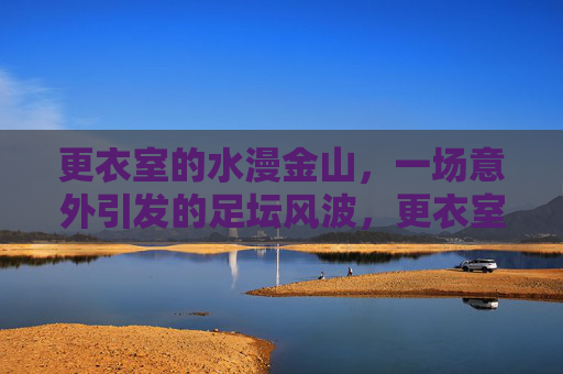 更衣室的水漫金山,一场意外引发的足坛风波,更衣室水漫金山,意外引发的足坛风波